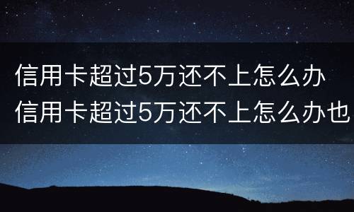 信用卡超过5万还不上怎么办 信用卡超过5万还不上怎么办也没有工作