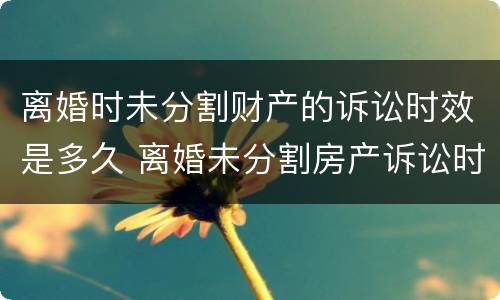 离婚时未分割财产的诉讼时效是多久 离婚未分割房产诉讼时效为几年