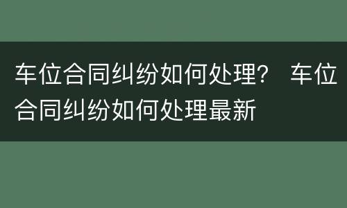 车位合同纠纷如何处理？ 车位合同纠纷如何处理最新