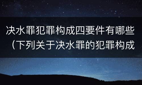 决水罪犯罪构成四要件有哪些（下列关于决水罪的犯罪构成表述错误的是）