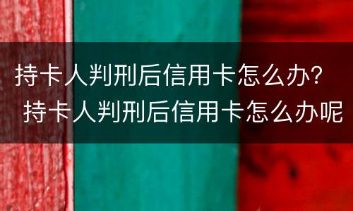 持卡人判刑后信用卡怎么办？ 持卡人判刑后信用卡怎么办呢