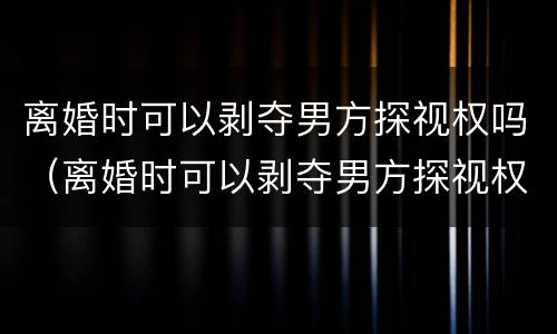 离婚时可以剥夺男方探视权吗（离婚时可以剥夺男方探视权吗法律）
