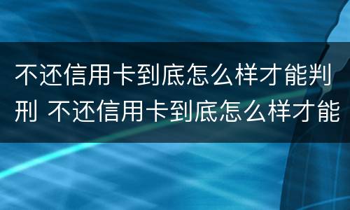不还信用卡到底怎么样才能判刑 不还信用卡到底怎么样才能判刑呢