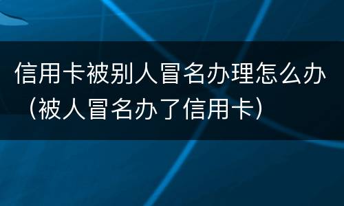 信用卡被别人冒名办理怎么办（被人冒名办了信用卡）