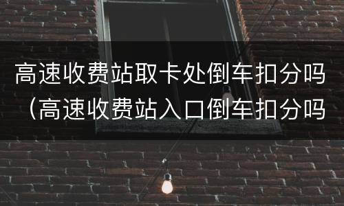 高速收费站取卡处倒车扣分吗（高速收费站入口倒车扣分吗?）