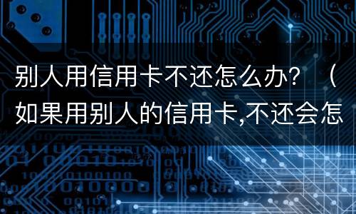 别人用信用卡不还怎么办？（如果用别人的信用卡,不还会怎样）