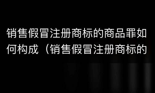 销售假冒注册商标的商品罪如何构成（销售假冒注册商标的商品罪如何构成诈骗）
