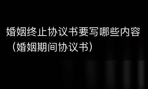 婚姻终止协议书要写哪些内容（婚姻期间协议书）