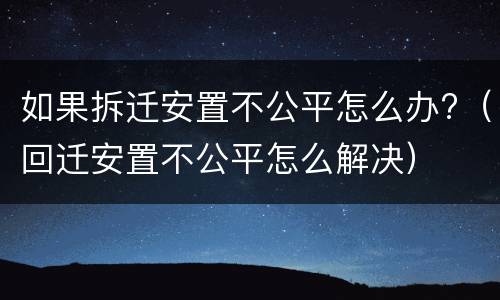 如果拆迁安置不公平怎么办?（回迁安置不公平怎么解决）