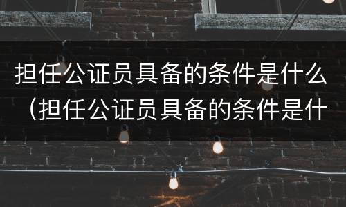 担任公证员具备的条件是什么（担任公证员具备的条件是什么意思）