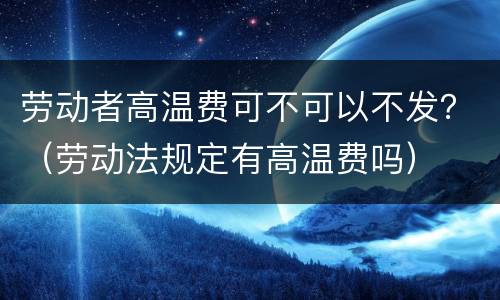劳动者高温费可不可以不发？（劳动法规定有高温费吗）