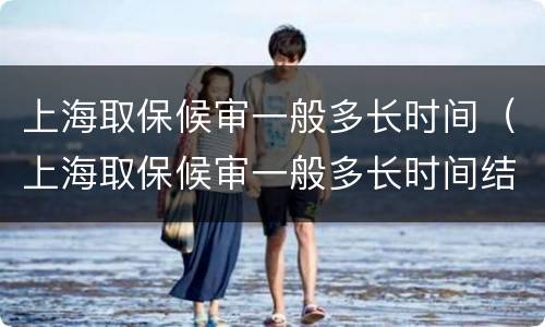 上海取保候审一般多长时间（上海取保候审一般多长时间结束）