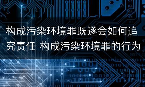 构成污染环境罪既遂会如何追究责任 构成污染环境罪的行为方式有哪些