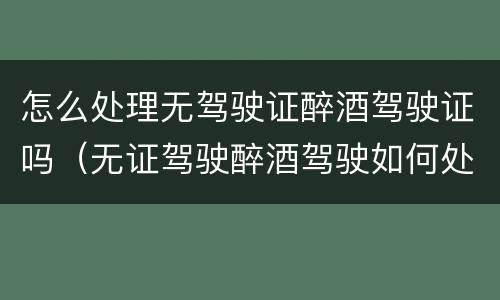 怎么处理无驾驶证醉酒驾驶证吗（无证驾驶醉酒驾驶如何处理）