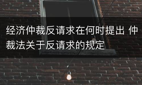 经济仲裁反请求在何时提出 仲裁法关于反请求的规定