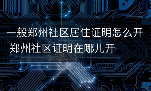 一般郑州社区居住证明怎么开 郑州社区证明在哪儿开
