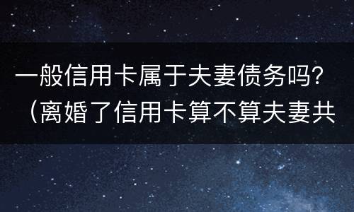 一般信用卡属于夫妻债务吗？（离婚了信用卡算不算夫妻共同债务）