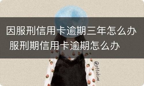因服刑信用卡逾期三年怎么办 服刑期信用卡逾期怎么办