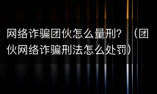 网络诈骗团伙怎么量刑？（团伙网络诈骗刑法怎么处罚）