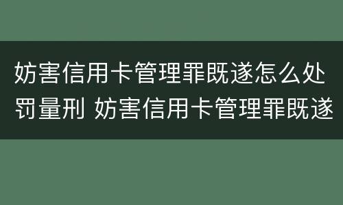 妨害信用卡管理罪既遂怎么处罚量刑 妨害信用卡管理罪既遂怎么处罚量刑多少