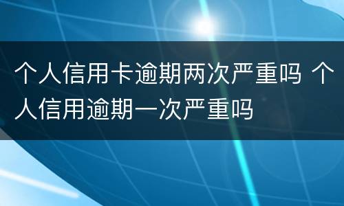 个人信用卡逾期两次严重吗 个人信用逾期一次严重吗