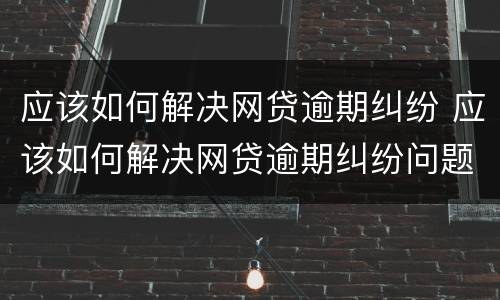 应该如何解决网贷逾期纠纷 应该如何解决网贷逾期纠纷问题