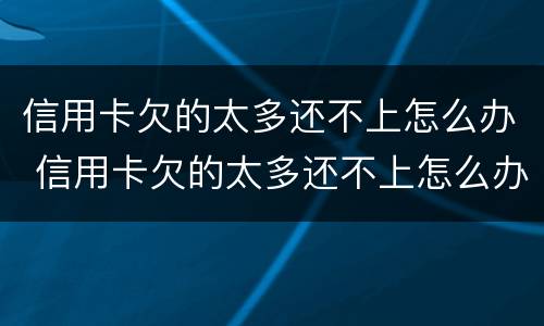 信用卡欠的太多还不上怎么办 信用卡欠的太多还不上怎么办呢