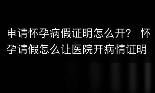申请怀孕病假证明怎么开？ 怀孕请假怎么让医院开病情证明书