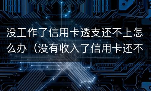 没工作了信用卡透支还不上怎么办（没有收入了信用卡还不上怎么办）