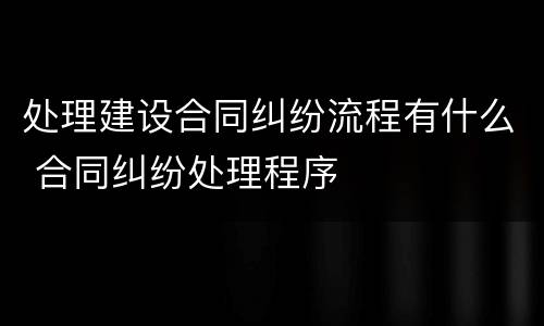处理建设合同纠纷流程有什么 合同纠纷处理程序