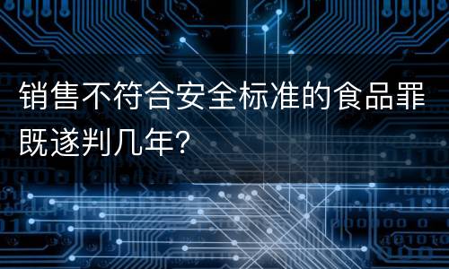 销售不符合安全标准的食品罪既遂判几年？