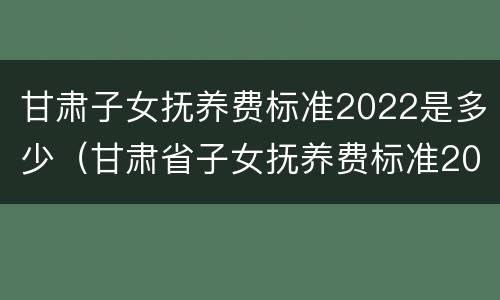 甘肃子女抚养费标准2022是多少（甘肃省子女抚养费标准2020是多少）