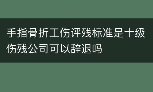 手指骨折工伤评残标准是十级伤残公司可以辞退吗