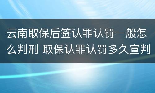 云南取保后签认罪认罚一般怎么判刑 取保认罪认罚多久宣判