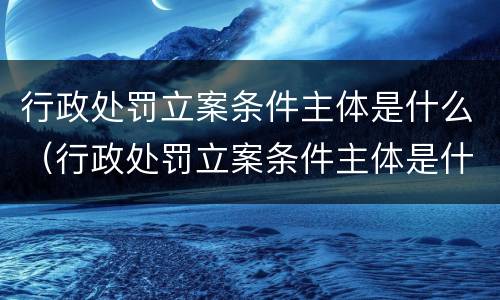 行政处罚立案条件主体是什么（行政处罚立案条件主体是什么意思）
