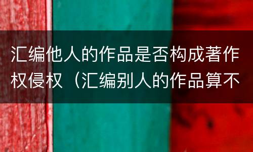 汇编他人的作品是否构成著作权侵权（汇编别人的作品算不算侵权）