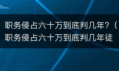 职务侵占六十万到底判几年?（职务侵占六十万到底判几年徒刑）
