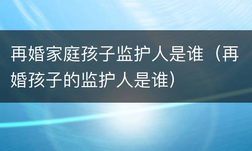 再婚家庭孩子监护人是谁（再婚孩子的监护人是谁）