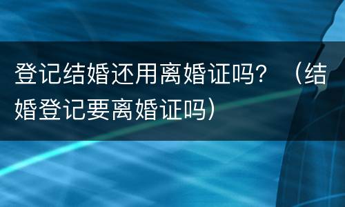 登记结婚还用离婚证吗？（结婚登记要离婚证吗）