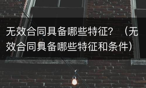 无效合同具备哪些特征？（无效合同具备哪些特征和条件）