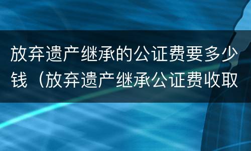放弃遗产继承的公证费要多少钱（放弃遗产继承公证费收取标准）