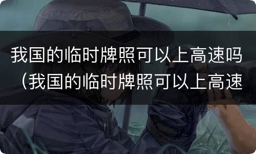 我国的临时牌照可以上高速吗（我国的临时牌照可以上高速吗今天）