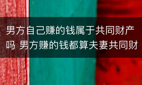 男方自己赚的钱属于共同财产吗 男方赚的钱都算夫妻共同财产?
