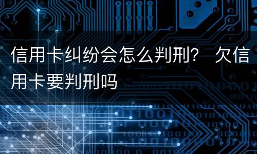 信用卡纠纷会怎么判刑？ 欠信用卡要判刑吗