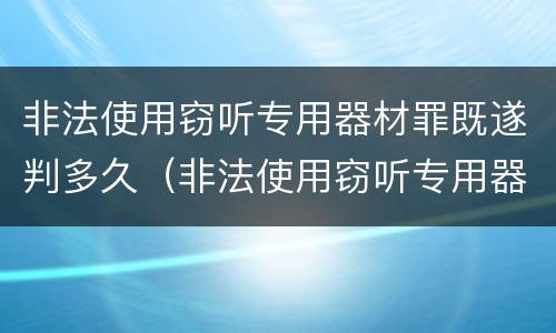 非法使用窃听专用器材罪既遂判多久（非法使用窃听专用器材罪既遂判多久以上）