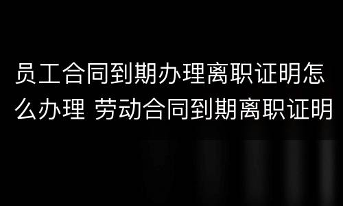 员工合同到期办理离职证明怎么办理 劳动合同到期离职证明怎么开