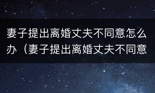 妻子提出离婚丈夫不同意怎么办（妻子提出离婚丈夫不同意怎么办呢）