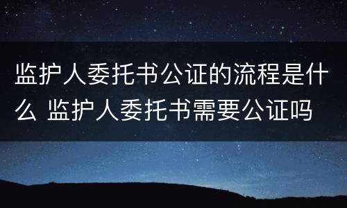 监护人委托书公证的流程是什么 监护人委托书需要公证吗