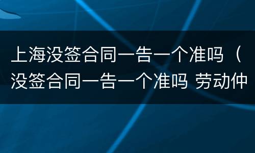 上海没签合同一告一个准吗（没签合同一告一个准吗 劳动仲裁）