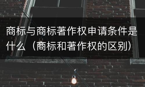 商标与商标著作权申请条件是什么（商标和著作权的区别）